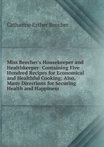 Miss Beecher`s Housekeeper and Healthkeeper: Containing Five Hundred Recipes for Economical and Healthful Cooking; Also, Many Directions for Securing Health and Happiness