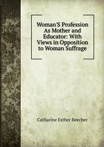 Woman`S Profession As Mother and Educator: With Views in Opposition to Woman Suffrage