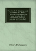 The reader`s Shakespeare: his dramatic works condensed, connected, and emphasized for school, college, parlour, and platform