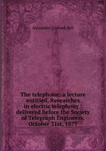 The telephone: a lecture entitled, Researches in electric telephony : delivered before the Society of Telegraph Engineers, October 31st, 1877