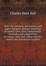 Hints for painters, decorators, and paper-hangers. Being a selection of useful rules, data, memoranda, methods, and suggestions for house, ship and . other matters useful and instructive to paint
