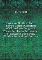 Rhymes of Northern Bards: Being a Curious Collection of Old and New Songs and Poems, Peculiar to the Counties of Newcastle Upon Tyne, Northumberland, and Durham