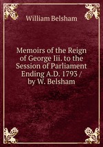 Memoirs of the Reign of George Iii. to the Session of Parliament Ending A.D. 1793 / by W. Belsham