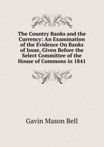 The Country Banks and the Currency: An Examination of the Evidence On Banks of Issue, Given Before the Select Committee of the House of Commons in 1841