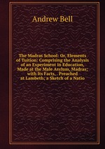 The Madras School: Or, Elements of Tuition: Comprising the Analysis of an Experiment in Education, Made at the Male Asylum, Madras; with Its Facts, . Preached at Lambeth; a Sketch of a Natio