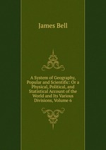 A System of Geography, Popular and Scientific: Or a Physical, Political, and Statistical Account of the World and Its Various Divisions, Volume 6