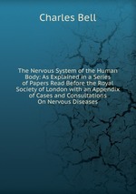 The Nervous System of the Human Body: As Explained in a Series of Papers Read Before the Royal Society of London with an Appendix of Cases and Consultations On Nervous Diseases