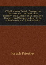 A Vindication of Certain Passages in a Discourse: On . the Death of Dr. Priestley; and a Defence of Dr. Priestley`s Character and Writings, in Reply to the Animadversions of . John Pye Smith