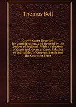 Crown Cases Reserved for Consideration, and Decided by the Judges of England: With a Selection of Cases and Notes of Cases Relating to Indictable . of Queen`s Bench and the Courts of Error
