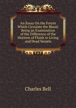 An Essay On the Forces Which Circulate the Blood: Being an Examination of the Difference of the Motions of Fluids in Living and Dead Vessels