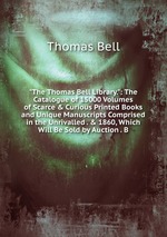 "The Thomas Bell Library.": The Catalogue of 15000 Volumes of Scarce & Curious Printed Books and Unique Manuscripts Comprised in the Unrivalled . & 1860, Which Will Be Sold by Auction . B