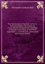 The Mechanism of Speech: Lectures Delivered Before the American Association to Promote the Teaching of Speech to the Deaf, to Which Is Appended a . and Sciences ; Illustrated with Charts and Di