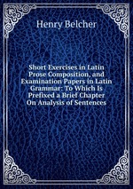 Short Exercises in Latin Prose Composition, and Examination Papers in Latin Grammar: To Which Is Prefixed a Brief Chapter On Analysis of Sentences