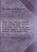 Thirty years` view: or, A history of the working of the American government for thirty years, from 1820 to 1850. Chiefly taken from the Congress . of ex-Senator Benton, with his actual view o