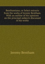 Benthamiana; or Select extracts from the works of Jeremy Bentham. With an outline of his opinions on the principal subjects discussed in his works