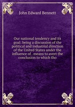 Our national tendency and its goal: being a discussion of the political and industrial direction of the United States under the influence of . means to avert the conclusion to which tho