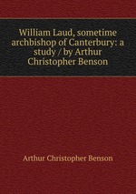 William Laud, sometime archbishop of Canterbury: a study / by Arthur Christopher Benson