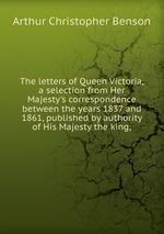 The letters of Queen Victoria, a selection from Her Majesty`s correspondence between the years 1837 and 1861, published by authority of His Majesty the king;
