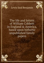 The life and letters of William Cobbett in England & America, based upon hitherto unpublished family papers