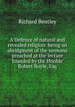 A Defence of natural and revealed religion: being an abridgment of the sermons preached at the lecture founded by the Honble Robert Boyle, Esq