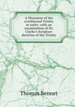 A Discourse of the everblessed Trinity in unity: with an examination of Dr. Clarke`s Scripture doctrine of the Trinity