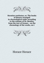 Horatius restitutus; or, The books of Horace arranged in chronological order according to the scheme of Dr. Bentley, from the text of Gesner, . on the chronology of the works, on t