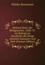 Richard Nevil, der Knigmacher, 1428-71: ein Beitrag zur Geschichte der Kriege zwischen Lancaster und York (German Edition)