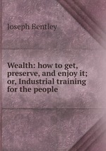 Wealth: how to get, preserve, and enjoy it; or, Industrial training for the people