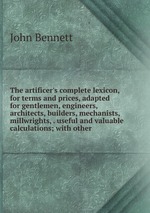 The artificer`s complete lexicon, for terms and prices, adapted for gentlemen, engineers, architects, builders, mechanists, millwrights, . useful and valuable calculations; with other