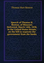 Speech of Thomas H. Benton, of Missouri. Delivered, March 14th, 1838, in the United States Senate, on the bill to separate the government from the banks