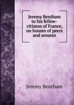 Jeremy Bentham to his fellow-citizens of France, on houses of peers and senates