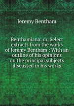 Benthamiana: or, Select extracts from the works of Jeremy Bentham : With an outline of his opinions on the principal subjects discussed in his works