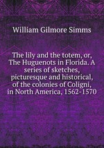 The lily and the totem, or, The Huguenots in Florida. A series of sketches, picturesque and historical, of the colonies of Coligni, in North America, 1562-1570