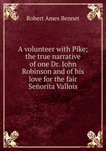 A volunteer with Pike; the true narrative of one Dr. John Robinson and of his love for the fair Seorita Vallois