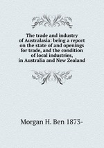 The trade and industry of Australasia: being a report on the state of and openings for trade, and the condition of local industries, in Australia and New Zealand