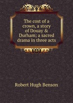 The cost of a crown, a story of Douay & Durham; a sacred drama in three acts