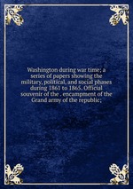 Washington during war time; a series of papers showing the military, political, and social phases during 1861 to 1865. Official souvenir of the . encampment of the Grand army of the republic;