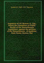 Argument of J.H. Benton, Jr., Esq., before the Committee on Public Health of the Massachusetts Legislature: against the petition of the Massachusetts . of medicine. State House, Boston, Mar