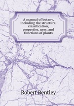 A manual of botany, including the structure, classification, properties, uses, and functions of plants