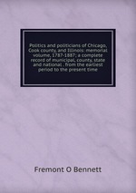 Politics and politicians of Chicago, Cook county, and Illinois: memorial volume, 1787-1887; a complete record of municipal, county, state and national . from the earliest period to the present time