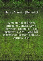 A memorial of Brevet Brigadier General Lewis Benedict, colonel of 162d regiment N.Y.V.I., who fell in battle at Pleasant Hill, La., April 9, 1864