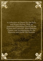 A Collection of Chants for the Daily and Proper Psalms: With an Appendix Containing Chants for the Hymns and Canticles, Miscellaneous Chants, and Arrangements for the Miserere and Gloria Tibi Domine