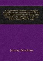 A Fragment On Government: Being an Examination of What Is Delivered, On the Subject of Government in General, in the Introduction to Sir William . Is Given a Critique On the Work at Large