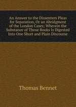 An Answer to the Dissenters Pleas for Separation, Or an Abridgment of the London Cases; Wherein the Substance of Those Books Is Digested Into One Short and Plain Discourse