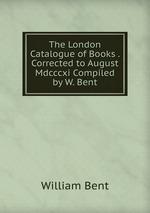 The London Catalogue of Books . Corrected to August Mdcccxi Compiled by W. Bent