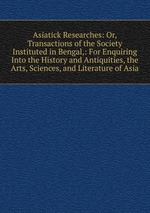 Asiatick Researches: Or, Transactions of the Society Instituted in Bengal,: For Enquiring Into the History and Antiquities, the Arts, Sciences, and Literature of Asia