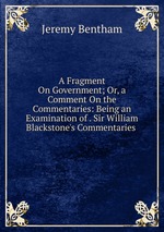 A Fragment On Government; Or, a Comment On the Commentaries: Being an Examination of . Sir William Blackstone`s Commentaries