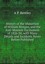 History of the Abduction of William Morgan, and the Anti-Masonic Excitement of 1826-30, with Many Details and Incidents Never Before Published