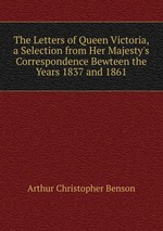 The Letters of Queen Victoria, a Selection from Her Majesty`s Correspondence Bewteen the Years 1837 and 1861