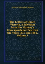 The Letters of Queen Victoria, a Selection from Her Majesty`s Correspondence Bewteen the Years 1837 and 1861, Volume 1
